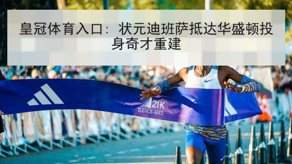 皇冠体育入口: 状元迪班萨抵达华盛顿投身奇才重建