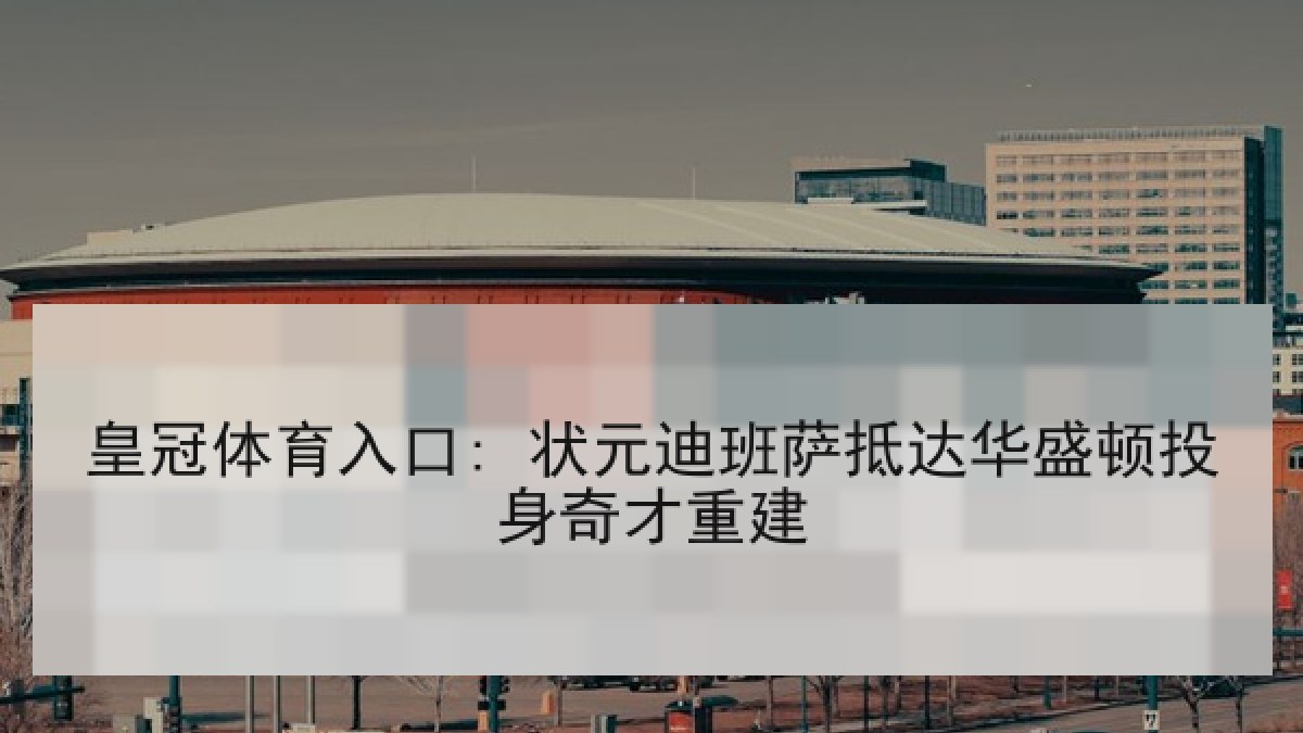 皇冠体育入口: 状元迪班萨抵达华盛顿投身奇才重建
