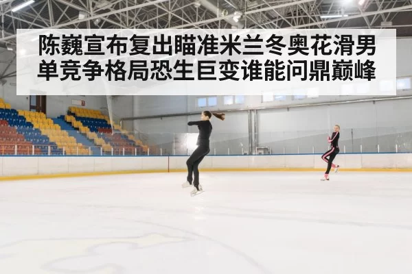 陈巍宣布复出瞄准米兰冬奥花滑男单竞争格局恐生巨变谁能问鼎巅峰